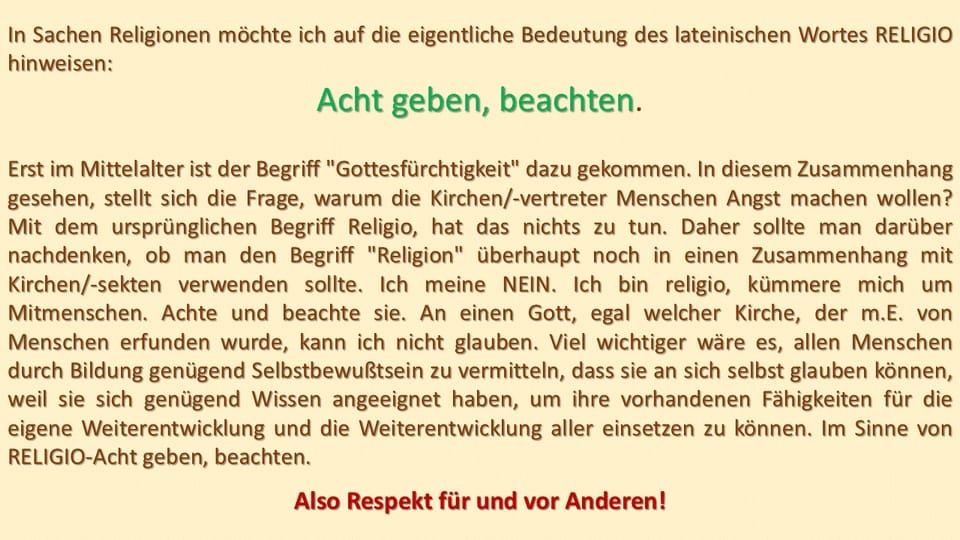 In Sachen Religionen möchte ich auf die eigentliche Bedeutung des lateinischen Ursprungswort #Religio hinweisen
Acht geben, beachten
Erst im Mittelalter ist der Begriff "Gottesfürchtigkeit" dazu gekommen. In diesem Zusammenhang stellt sich die Frage, warum die Kirchen/-Vertreter Menschen Angst machen wollen?
Mit dem ursprünglichen Begriff "Religio" hat es nichts zu tun.
Daher sollte man darüber nachdenken, ob der Begriff "Religion" in einem Zusammenhang mit Kirchen-/Sekten verwendet werden sollte!
Ich meine NEIN!
Ich bin Religio, kümmere mich um Menschen, achte und beachte sie. An einen Gott, egal welcher Kirche, der m. E. von Menschen erfunden wurde, kann ich nicht glauben!
Viel wichtiger wäre es, den Menschen durch Bildung, genügend Selbstbewusstsein zu vermitteln, dass sie an sich selbst glauben können, weil sie sich genügend Wissen angeeignet haben, um ihre vorhandenen Fähigkeiten für die eigene Weiterentwicklung und die Weiterentwicklung aller einsetzen zu können.
Im Sinne von RELIGIO - achtgeben und beachten!

Also #Respekt für und vor anderen! 