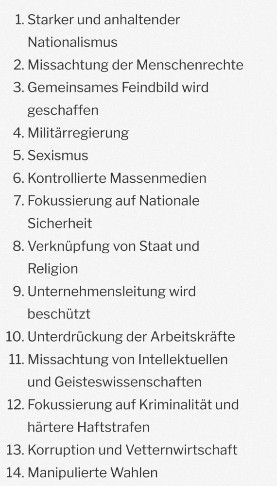 Umberto Eco's 14 Punkte des Faschismus nach Lawrence Britt
1) Starker und anhaltender Nationalismus
2) Missachtung der Menschenrechte
3) Gemeinsames Feindbild wird geschaffen
4) Militärregierung
5) Sexismus
6)kontrollierte Massenmedien
7) Fokussierung auf nationale Sicherheit
8) Verknüpfung von Staat und Religion
9) Unternehmensleitung wird geschützt
10) Unterdrückung der Arbeitskräfte
11) Missachtung von intellektuellen und Geisteskräften
12) Fokussierung auf Kriminalität und härtere Haftstrafen
13) Korruption und Vetternwirtschaft
14) Manipulierte Wahlen 