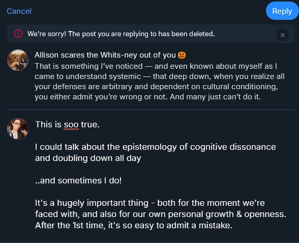 Screenshot of a BSky exchange.

Deleted reply by Allison scares the Whits-ney out of you says:
That is something I've noticed — and even known about myself as I came to understand systemic — that deep down, when you realize all your defenses are arbitrary and dependent on cultural conditioning, you either admit you're wrong or not. And many just can't do it.

Lazzie's typed response says:
This is soo true.

I could talk about the epistemology of cognitive dissonance and doubling down all day

..and sometimes I do!

It's a hugely important thing - both for the moment we're faced with, and also for our own personal growth & openness. After the 1st time, it's so easy to admit a mistake.