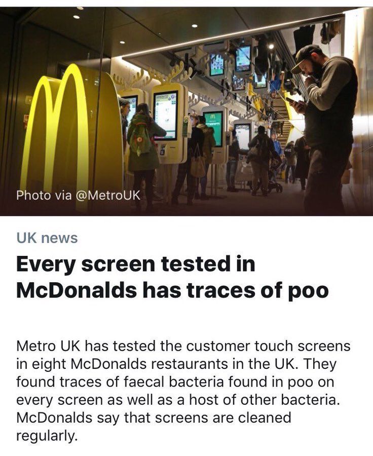 A news article from Metro:

Every screen tested in
McDonalds has traces of poo

Metro UK has tested the customer touch screens in eight McDonalds restaurants in the UK. They found traces of faecal bacteria found in poo on every screen as well as a host of other bacteria.
McDonalds say that screens are cleaned regularly.
