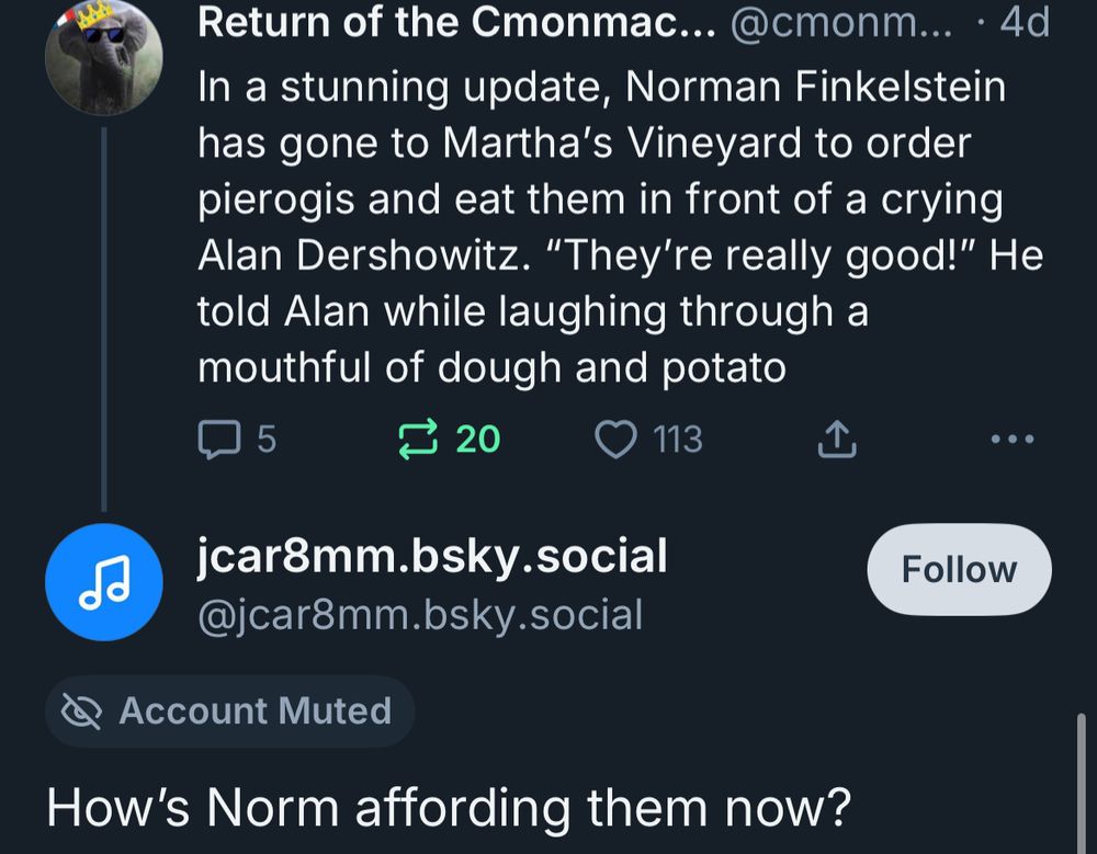 Return of the Cmonmac... @cmonm... • 4d In a stunning update, Norman Finkelstein has gone to Martha's Vineyard to order pierogis and eat them in front of a crying Alan Dershowitz. "They're really good!" He told Alan while laughing through a mouthful of dough and potato
5
₴ 20
113
...
do
jcar8mm.bsky.social
@jcar8mm.bsky.social
Follow
• Account Muted
How's Norm affording them now?