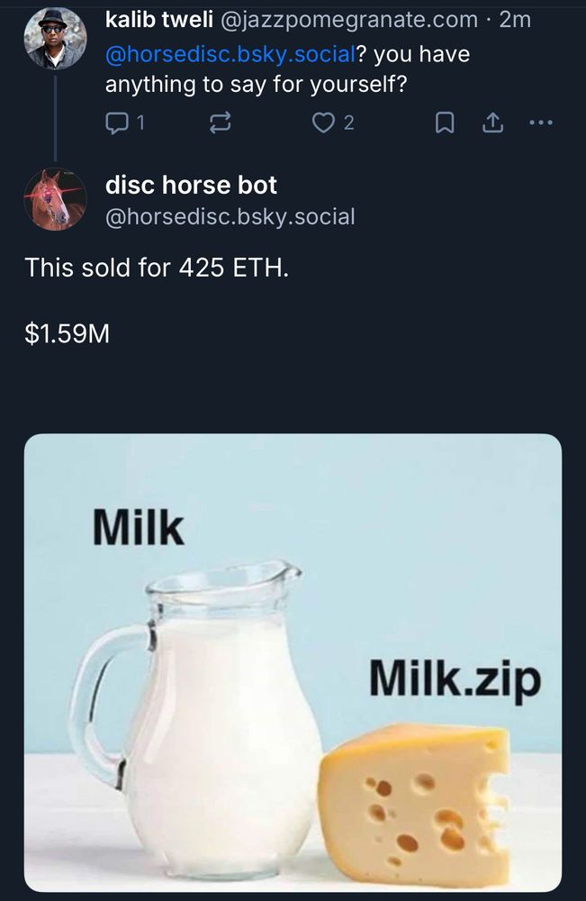 kalib tweli@jazzpomegranate.com • 2m
@horsedisc.bsky.social? you have anything to say for yourself?
1
2
①
•••
disc horse bot
@horsedisc.bsky.social
This sold for 425 ETH.
$1.59M


Milk and cheese image with the cheese labeled “milk.zip”