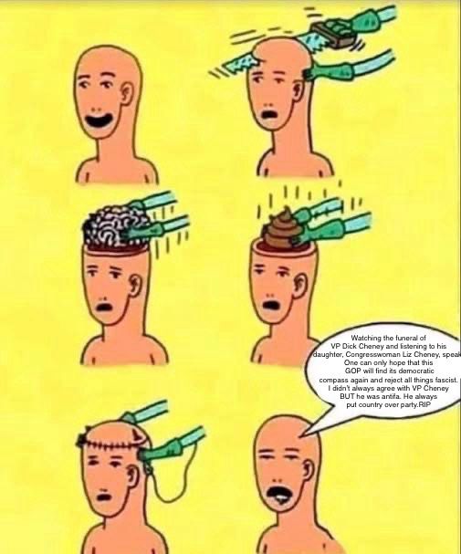 Man having brain removed and replaced with shit and he says 
Watching the funeral of VP Dick Cheney and listening to his daughter, Congresswoman Liz Cheney, speak. One can only hope that this GOP will find its democratic compass again and reject all things fascist. I didn't always agree with VP Cheney BUT he was antifa. He always put country over party.RIP