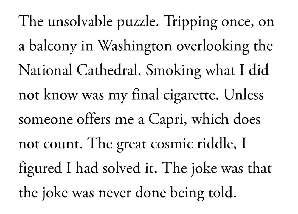 The unsolvable puzzle. Tripping once, on a balcony in Washington overlooking the National Cathedral. Smoking what I did not know was my final cigarette. Unless someone offers me a Capri, which does not count. The great cosmic riddle, I figured I had solved it. The joke was that the joke was never done being told.