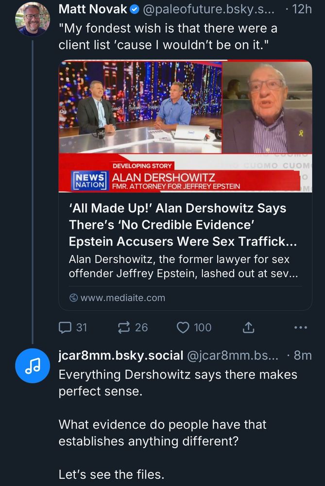 Matt Novak •@paleofuture.bsky.s... • 12h
"My fondest wish is that there were a client list 'cause I wouldn't be on it."
DEVELOPING STORY
CUOM
NEWS
ALAN DERSHOWITZ
NATION
FMR. ATTORNEY FOR JEFFREY EPSTEIN
'All Made Up!' Alan Dershowitz Says
There's 'No Credible Evidence'
Epstein Accusers Were Sex Traffick...
Alan Dershowitz, the former lawyer for sex offender Jeffrey Epstein, lashed out at sev...
© www.mediaite.com
31
$ 26
100
...
jcar8mm.bsky.social @jcar8mm.bs... • 8m
Everything Dershowitz says there makes perfect sense.
What evidence do people have that establishes anything different?
Let's see the files.