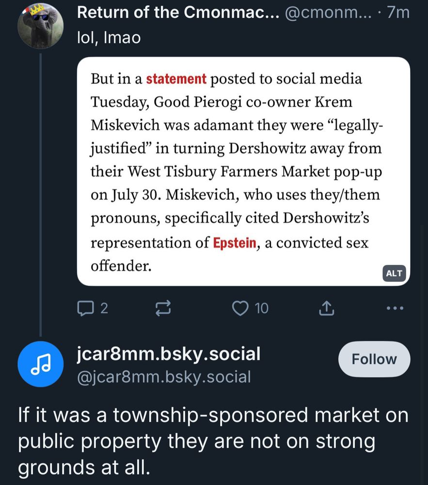Return of the Cmonmac... @cmonm... • 7m
lol, Imao
But in a statement posted to social media Tuesday, Good Pierogi co-owner Krem Miskevich was adamant they were "legally-justified" in turning Dershowitz away from their West Tisbury Farmers Market pop-up on July 30. Miskevich, who uses they/them pronouns, specifically cited Dershowitz's representation of Epstein, a convicted sex offender.
ALT
• ••
10
山
jcar8mm.bsky.social
@jcar8mm.bsky.social
Follow
If it was a township-sponsored market on public property they are not on strong grounds at all.