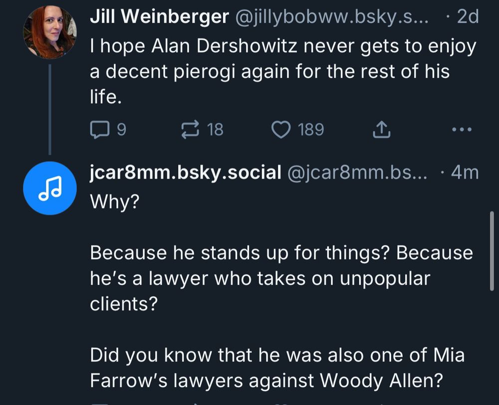 Jill Weinberger @jillybobww.bsky.s... • 2d I hope Alan Dershowitz never gets to enjoy a decent pierogi again for the rest of his life.
18
189
企
...
jcar8mm.bsky.social @jcar8mm.bs... • 4m
Why?
Because he stands up for things? Because he's a lawyer who takes on unpopular clients?
Did you know that he was also one of Mia Farrow's lawyers against Woody Allen?