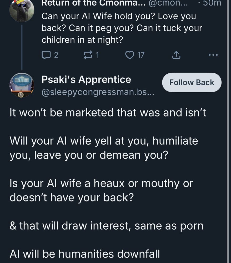 Return of the Cmonma... @cmon...
Can your Al Wife hold you? Love you back? Can it peg you? Can it tuck your children in at night?
2
17
①
• 50m
•••
Psaki's Apprentice
Follow Back
@sleepycongressman.bs...
It won't be marketed that was and isn't
Will your Al wife yell at you, humiliate you, leave you or demean you?
Is your Al wife a heaux or mouthy or doesn't have your back?
& that will draw interest, same as porn
Al will be humanities downfall