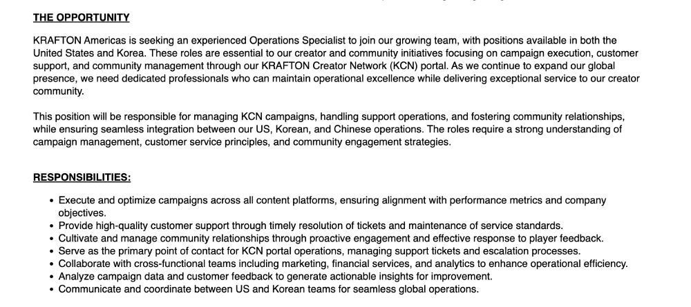 Screenshot of a hiring post on Greenhouse:

THE OPPORTUNITY

KRAFTON Americas is seeking an experienced Operations Specialist to join our growing team, with positions available in both the United States and Korea. These roles are essential to our creator and community initiatives focusing on campaign execution, customer support, and community management through our KRAFTON Creator Network (KCN) portal. As we continue to expand our global presence, we need dedicated professionals who can maintain operational excellence while delivering exceptional service to our creator community.

This position will be responsible for managing KCN campaigns, handling support operations, and fostering community relationships, while ensuring seamless integration between our US, Korean, and Chinese operations. The roles require a strong understanding of campaign management, customer service principles, and community engagement strategies.


RESPONSIBILITIES:

Execute and optimize campaigns across all content platforms, ensuring alignment with performance metrics and company objectives.
Provide high-quality customer support through timely resolution of tickets and maintenance of service standards.
Cultivate and manage community relationships through proactive engagement and effective response to player feedback.
Serve as the primary point of contact for KCN portal operations, managing support tickets and escalation processes.
Collaborate with cross-functional teams including marketing, financial services, and analytics to enhance operational efficiency.
Analyze campaign data and customer feedback to generate actionable insights for improvement.
Communicate and coordinate between US and Korean teams for seamless global operations.