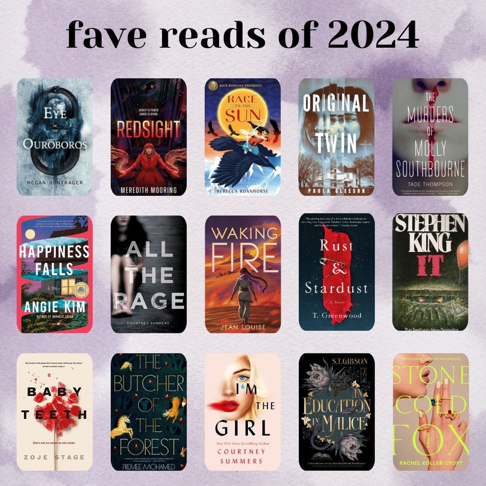 fave reads of 2024

1. eye of the ouroboros, megan bontrager
2. redsight, meredith moorning
3. race to the sun, rebecca roanhorse
4. original twin, paula gleeson
5. the murders of molly southbourne, tade thompson
6. happiness falls, angie kim
7. all the rage, courtney summers
8. waking fire, jean louise
9. rust and stardust, t. greenwood
10. it, stephen king
11. baby teeth, zoje stage
12. the butcher of the forest, premee mohamed
13. i'm the girl, courtney summers
14. an education in malice, s.t. gibson
15. stone cold fox, rachel koller croft