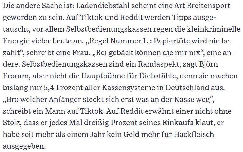 Die andere Sache ist: Ladendiebstahl scheint eine Art Breitensport geworden zu sein. Auf Tiktok und Reddit werden Tipps ausgetauscht, vor allem Selbstbedienungskassen regen die kleinkriminelle Energie vieler Leute an. „Regel Nummer 1. : Papiertüte wird nie bezahlt“, schreibt eine Frau. „Bei gebäck können die mir nix“, eine andere. Selbstbedienungskassen sind ein Randaspekt, sagt Björn Fromm, aber nicht die Hauptbühne für Diebstähle, denn sie machen bislang nur 5,4 Prozent aller Kassensysteme in Deutschland aus. „Bro welcher Anfänger steckt sich erst was an der Kasse weg“, schreibt ein Mann auf Tiktok. Auf Reddit erwähnt einer nicht ohne Stolz, dass er jedes Mal dreißig Prozent seines Einkaufs klaut, er habe seit mehr als einem Jahr kein Geld mehr für Hackfleisch ausgegeben.