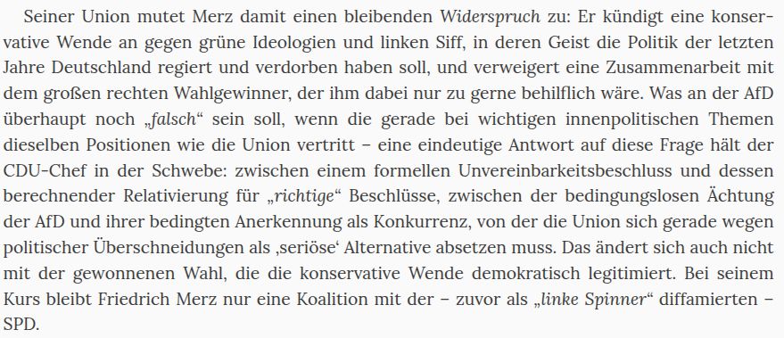 Seiner Union mutet Merz damit einen bleibenden Widerspruch zu: Er kündigt eine konservative Wende an gegen grüne Ideologien und linken Siff, in deren Geist die Politik der letzten Jahre Deutschland regiert und verdorben haben soll, und verweigert eine Zusammenarbeit mit dem großen rechten Wahlgewinner, der ihm dabei nur zu gerne behilflich wäre. Was an der AfD überhaupt noch „falsch“ sein soll, wenn die gerade bei wichtigen innenpolitischen Themen dieselben Positionen wie die Union vertritt – eine eindeutige Antwort auf diese Frage hält der CDU-Chef in der Schwebe: zwischen einem formellen Unvereinbarkeitsbeschluss und dessen berechnender Relativierung für „richtige“ Beschlüsse, zwischen der bedingungslosen Ächtung der AfD und ihrer bedingten Anerkennung als Konkurrenz, von der die Union sich gerade wegen politischer Überschneidungen als ‚seriöse‘ Alternative absetzen muss. Das ändert sich auch nicht mit der gewonnenen Wahl, die die konservative Wende demokratisch legitimiert. Bei seinem Kurs bleibt Friedrich Merz nur eine Koalition mit der – zuvor als „linke Spinner“ diffamierten – SPD.