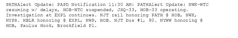 PATHAlert Update: PAPD Notification 11:30 AM: PATHAlert Update: NWK-WTC resuming w/ delays, HOB-WTC suspended, JSQ-33, HOB-33 operating. Investigation at EXPL continues. NJT rail honoring PATH @ HOB, NWK, NYPS. HBLR honoring @ EXPL, NWP, HOB. NJT bus #1, 80. NYWW honoring @ HOB, Paulus Hook, Brookfield Pl.