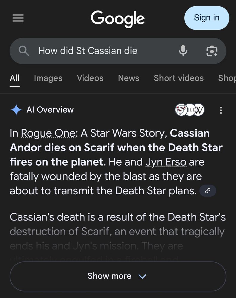 Google search for “how did St. Cassian die” 

AI overview reads:

In Rogue One: A Star Wars Story, Cassian Andor dies on Scarif when the Death Star fires on the planet. He and Jyn Erso are fatally wounded by the blast as they are about to transmit the Death Star plans.
Cassian's death is a result of the Death Star's destruction of Scarif, an event that tragically ends his and Jyn's mission. They are…