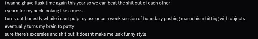 i wanna ghave flask time again this year so we can beat the shit out of each other
[14:50]
i yearn for my neck looking like a mess
[14:50]
turns out honestly whuile i cant pulp my ass once a week session of boundary pushing masochism hitting with objects
[14:51]
eventually turns my brain to putty
[14:51]
sure there's excersies and shit but it doesnt make me leak funny style