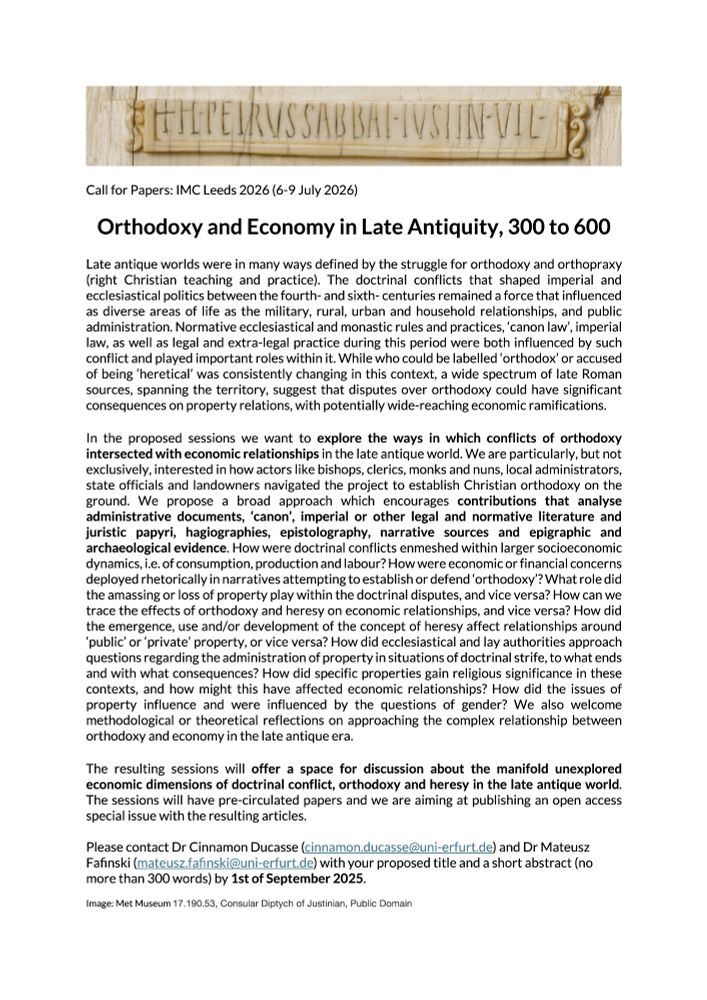 We are particularly, but not exclusively, interested in how actors like bishops, clerics, monks and nuns, local administrators, state officials and landowners navigated the project to establish Christian orthodoxy on the ground. We propose a broad approach which encourages contributions that analyse administrative documents, ‘canon’, imperial or other legal and normative literature and juristic papyri, hagiographies, epistolography, narrative sources and epigraphic and archaeological evidence. How were doctrinal conflicts enmeshed within larger socioeconomic dynamics, i.e. of consumption, production and labour? How were economic or financial concerns deployed rhetorically in narratives attempting to establish or defend ‘orthodoxy’? How did the emergence, use and/or development of the concept of heresy affect relationships around ‘public’ or ‘private’ property, or vice versa? How did ecclesiastical and lay authorities approach questions regarding the administration of property in situations of doctrinal strife, to what ends and with what consequences? How did specific properties gain religious significance in these contexts, and how might this have affected economic relationships? How did the issues of property influence and were influenced by the questions of gender? We also welcome methodological or theoretical reflections on approaching the complex relationship between orthodoxy and economy in the late antique era.

The resulting sessions will offer a space for discussion about the manifold unexplored economic dimensions of doctrinal conflict, orthodoxy and heresy in the late antique world. The sessions will have pre-circulated papers and we are aiming at publishing an open access special issue with the resulting articles.

Please contact Dr Cinnamon Ducasse (cinnamon.ducasse@uni-erfurt.de) and Dr Mateusz Fafinski (mateusz.fafinski@uni-erfurt.de) with your proposed title and a short abstract (no more than 300 words) by 1st of September 2025.