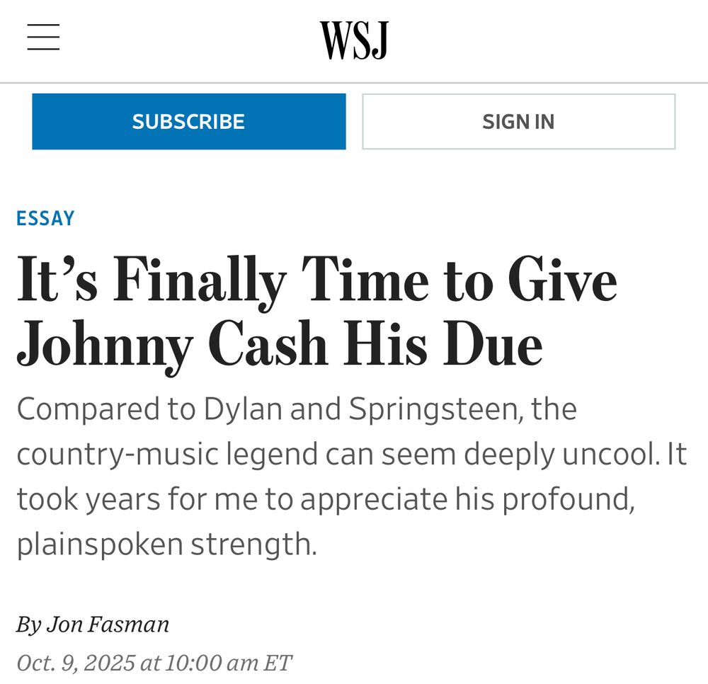 Hed and subhed of WSJ article:

“It's Finally Time to Give Johnny Cash His Due

Compared to Dylan and Springsteen, the country-music legend can seem deeply uncool. It took years for me to appreciate his profound, plainspoken strength.

By Jon Fasman
Oct. 9, 2025 at 10:00 am ET”