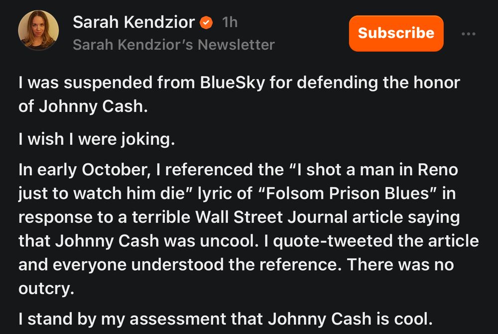 Screenshot of Sarah Kendzior Substack post:

“I was suspended from BlueSky for defending the honor of Johnny Cash.

I wish I were joking.

In early October, I referenced the "I shot a man in Reno just to watch him die" lyric of "Folsom Prison Blues" in response to a terrible Wall Street Journal article saying that Johnny Cash was uncool. I quote-tweeted the article and everyone understood the reference. There was no outcry.

I stand by my assessment that Johnny Cash is cool.”