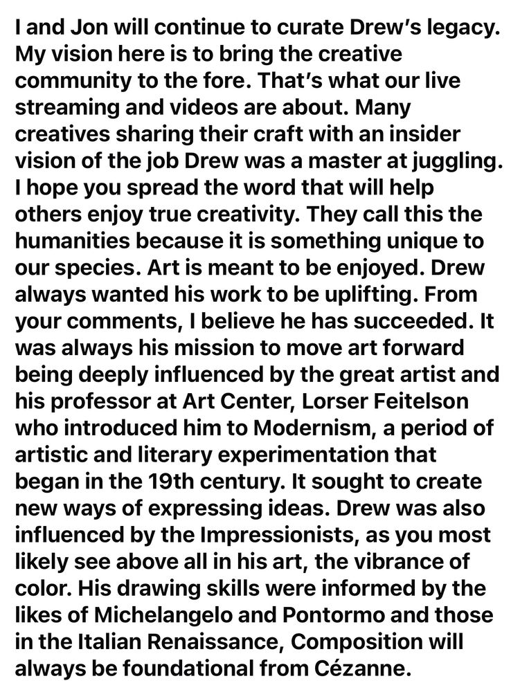 I and Jon will continue to curate Drew's legacy. My vision here is to bring the creative community to the fore. That's what our live streaming and videos are about. Many creatives sharing their craft with an insider vision of the job Drew was a master at juggling. I hope you spread the word that will help others enjoy true creativity. They call this the humanities because it is something unique to our species. Art is meant to be enjoyed. Drew always wanted his work to be uplifting. From your comments, I believe he has succeeded. It was always his mission to move art forward being deeply influenced by the great artist and his professor at Art Center, Lorser Feitelson who introduced him to Modernism, a period of artistic and literary experimentation that began in the 19th century. It sought to create new ways of expressing ideas. Drew was also influenced by the Impressionists, as you most likely see above all in his art, the vibrance of color. His drawing skills were informed by the likes of Michelangelo and Pontormo and those in the Italian Renaissance, Composition will always be foundational from Cézanne.
