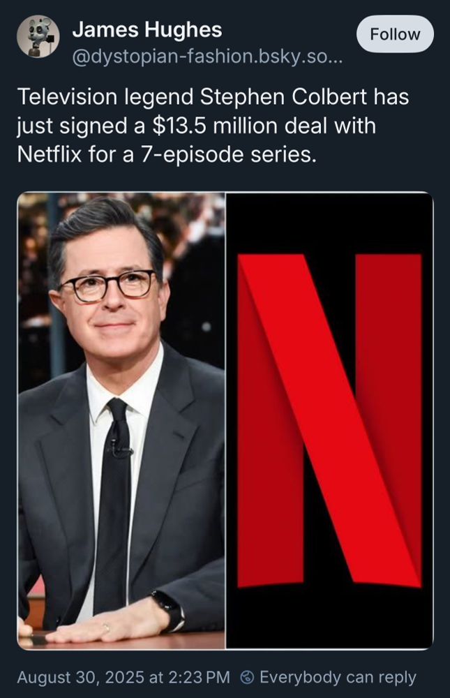 Screenshot of post from James Hughes (@dystopian-fashion.bsky.social) claiming “Television legend Stephen Colbert has just signed a $13.5 million deal with Netflix for a 7-episode series.” No attribution, no links