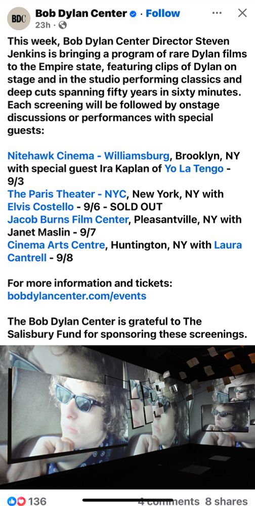 Facebook post from Bob Dylan Center: This week, Bob Dylan Center Director Steven Jenkins is bringing a program of rare Dylan films to the Empire state, featuring clips of Dylan on stage and in the studio performing classics and deep cuts spanning fifty years in sixty minutes. Each screening will be followed by onstage discussions or performances with special guests: Nitehawk Cinema - Williamsburg, Brooklyn, NY with special guest Ira Kaplan of Yo La Tengo - 9/3 The Paris Theater - NYC, New York, NY with Elvis Costello - 9/6 - SOLD OUT Jacob Burns Film Center, Pleasantville, NY with Janet Maslin - 9/7 Cinema Arts Centre, Huntington, NY with Laura Cantrell - 9/8 For more information and tickets: bobdylancenter.com/events The Bob Dylan Center is grateful to The Salisbury Fund for sponsoring these screenings.