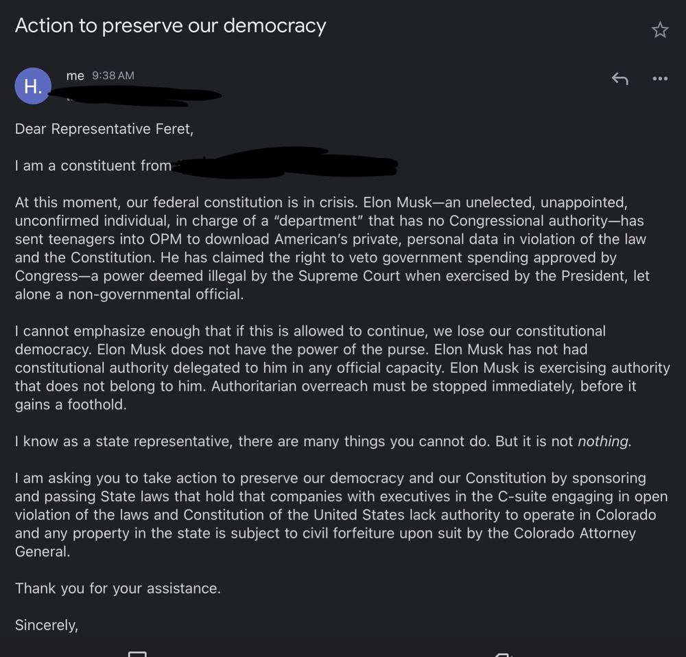 Dear Representative Feret,

I am a constituent from [REDACTED]

At this moment, our federal constitution is in crisis. Elon Musk-an unelected, unappointed, unconfirmed individual, in charge of a "department" that has no Congressional authority-has sent teenagers into OPM to download American's private, personal data in violation of the law and the Constitution. He has claimed the right to veto government spending approved by Congress-a power deemed illegal by the Supreme Court when exercised by the President, let alone a non-governmental official.

I cannot emphasize enough that if this is allowed to continue, we lose our constitutional democracy. Elon Musk does not have the power of the purse. Elon Musk has not had constitutional authority delegated to him in any official capacity. Elon Musk is exercising authority that does not belong to him. Authoritarian overreach must be stopped immediately, before it gains a foothold.

I know as a state representative, there are many things you cannot do. But it is not nothing.

I am asking you to take action to preserve our democracy and our Constitution by sponsoring and passing State laws that hold that companies with executives in the C-suite engaging in open violation of the laws and Constitution of the United States lack authority to operate in Colorado and any property in the state is subject to civil forfeiture upon suit by the Colorado Attorney General.

Thank you for your assistance.
Sincerely,