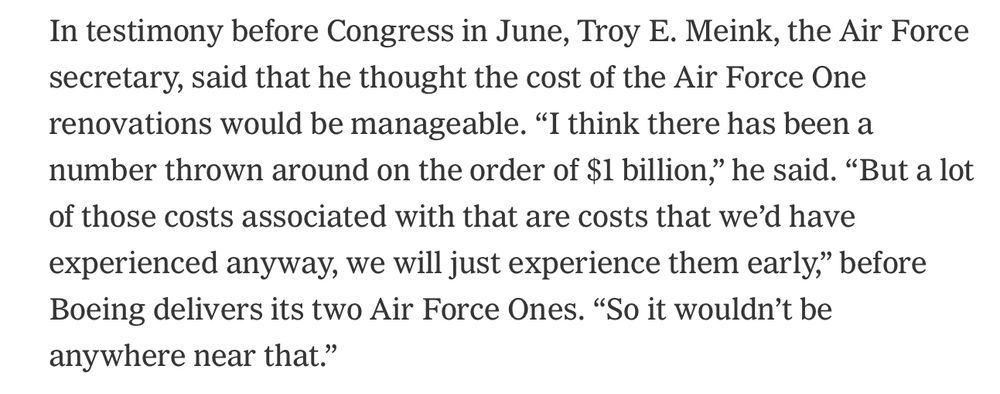 In testimony before Congress in June, Troy E. Meink, the Air Force secretary, said that he thought the cost of the Air Force One renovations would be manageable. “I think there has been a number thrown around on the order of $1 billion,” he said. “But a lot of those costs associated with that are costs that we’d have experienced anyway, we will just experience them early,” before Boeing delivers its two Air Force Ones. “So it wouldn’t be anywhere near that.”