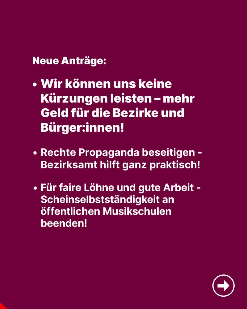 Dunkelroter Hintergrund mit weißem Text: „Neue Anträge: Wir können uns keine Kürzungen leisten – mehr Geld für die Bezirke und Bürger:innen! • Rechte Propaganda beseitigen – Bezirksamt hilft ganz praktisch! • Für faire Löhne und gute Arbeit – Scheinselbstständigkeit an öffentlichen Musikschulen beenden!“