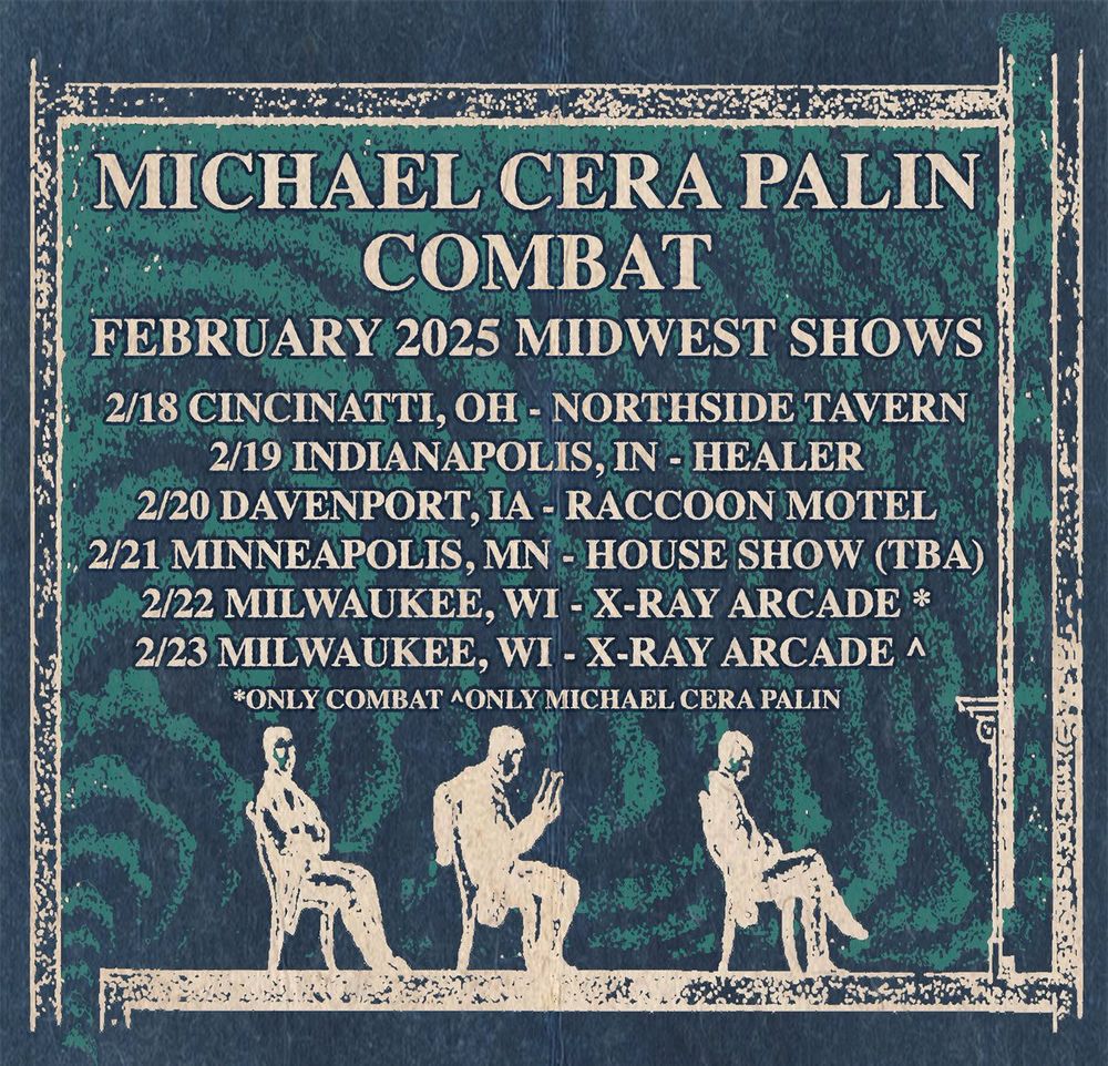Tour poster for Michael Cera Palin and Combat.
"February 2025 Midwest Shows"
Feb 18th, Cincinnati, OH - Northside Tavern
Feb 19th, Indianapolis, IN - Healer
Feb 20th, Davenport, IA - Raccoon Motel
Feb 21st, Minneapolis, MN - House Show (TBA)
Feb 22nd, Milwaukee, WI - X-Ray Arcade (Combat only)
Feb 23rd, Milwaukee, WI - X-Ray Arcade (Michael Cera Palin only)
