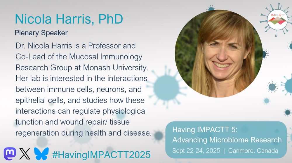 Nicola Harris, PhD. Plenary Speaker. Dr. Nicola Harris is a Professor and Co-Lead of the Mucosal Immunology Research Group at Monash University. Her lab is interested in the interactions between immune cells, neurons, and epithelial cells, and studies how these interactions can regulate physiological function and wound repair/ tissue regeneration during health and disease. Having IMPACTT 5: Advancing Microbiome Research. Sept 22-24, 2025. Canmore, Canada.