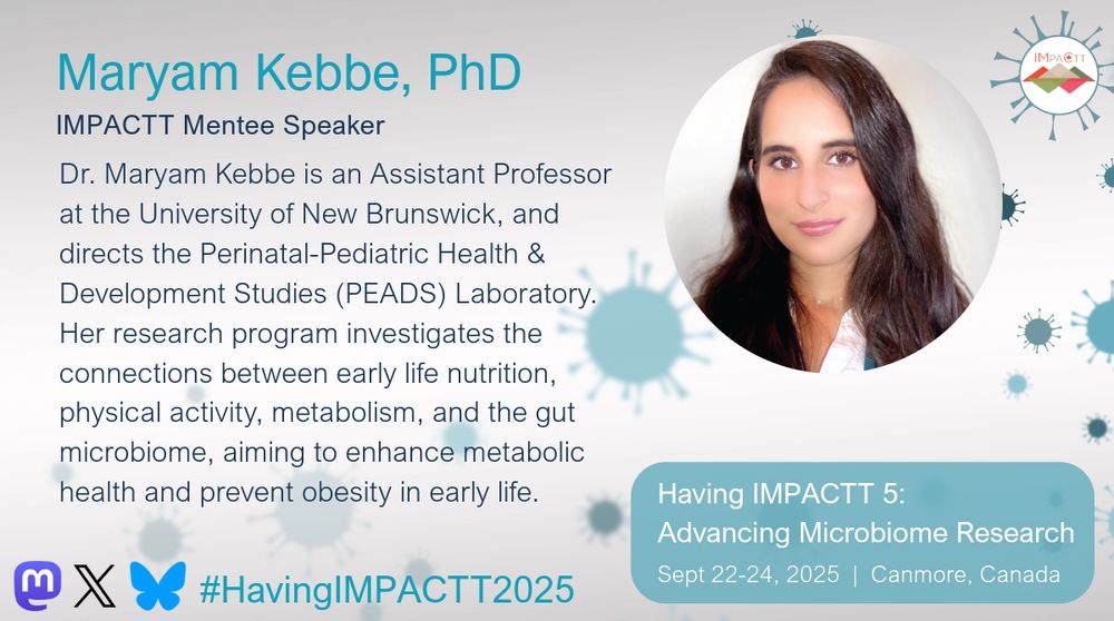 Maryam Kebbe, PhD. IMPACTT Mentee Speaker. Dr. Maryam Kebbe is an Assistant Professor at the University of New Brunswick, and directs the Perinatal-Pediatric Health & Development Studies (PEADS) Laboratory. Her research program investigates the connections between early life nutrition, physical activity, metabolism, and the gut microbiome, aiming to enhance metabolic health and prevent obesity in early life. Having IMPACTT 5: Advancing Microbiome Research. Sept 22-24, 2025, Canmore, Canada.