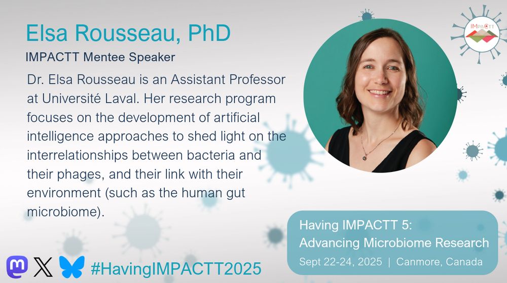Elsa Rousseau, PhD. IMPACTT Mentee Speaker. Dr. Elsa Rousseau is an Assistant Professor at Université Laval. Her research program focuses on the development of artificial intelligence approaches to shed light on the interrelationships between bacteria and their phages, and their link with their environment (such as the human gut microbiome). Having IMPACTT 5: Advancing Microbiome Research. Sept 22-24, 2025. Canmore, Canada.