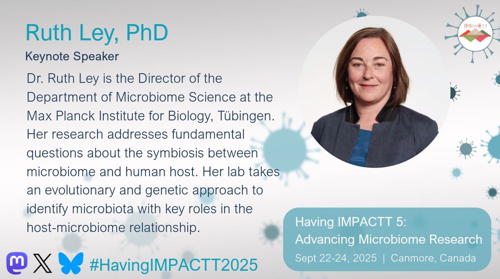 Ruth Ley, PhD, Keynote Speaker. Dr. Ruth Ley is the Director of the Department of Microbiome Science at the Max Planck Institute for Biology, Tübingen. Her research addresses fundamental questions about the symbiosis between microbiome and human host. Her lab takes an evolutionary and genetic approach to identify microbiota with key roles in the host-microbiome relationship. See her talk at Having IMPACTT 5: Advancing Microbiome Research Symposium on Sept 22-24, 2025 in Canmore, Canada.