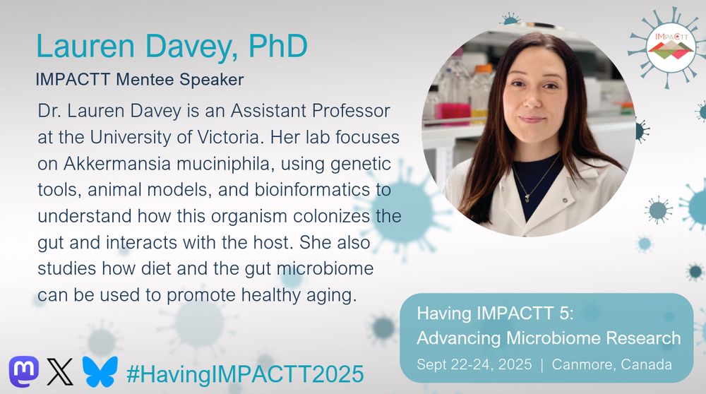 Lauren Davey, PhD. IMPACTT Mentee Speaker. Dr. Lauren Davey is an Assistant Professor at the University of Victoria. Her lab focuses on Akkermansia muciniphila, using genetic tools, animal models, and bioinformatics to understand how this organism colonizes the gut and interacts with the host. She also studies how diet and the gut microbiome can be used to promote healthy aging. Having IMPACTT 5: Advancing Microbiome Research. Sept 22-24, 2025. Canmore, Canada.