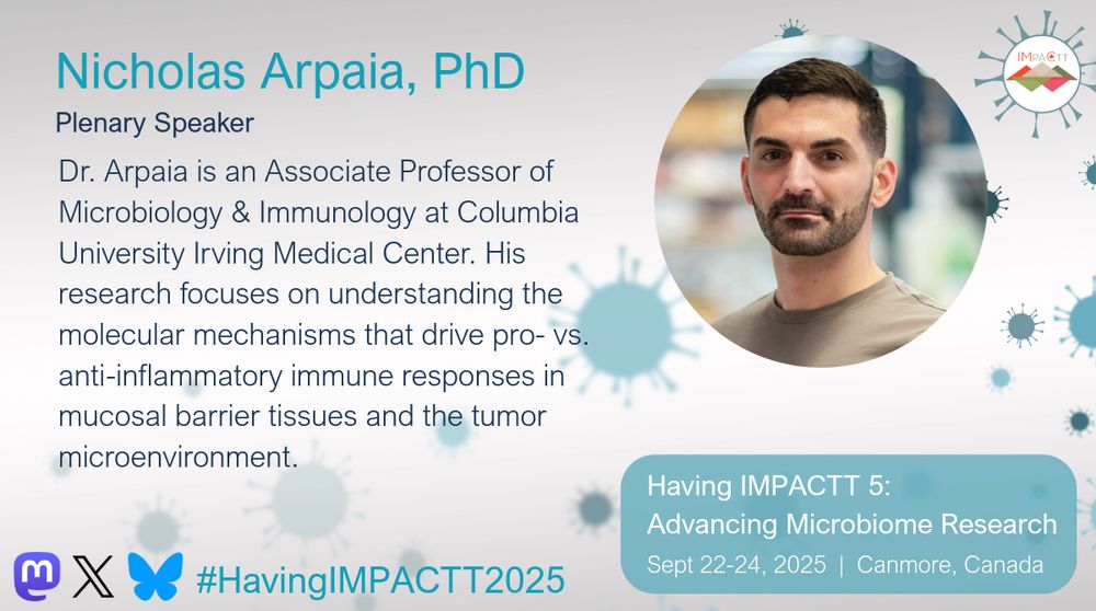 Nicholas Arpaia, PhD. Plenary Speaker. Dr. Arpaia is an Associate Professor of Microbiology & Immunology at Columbia University Irving Medical Center. His research focuses on understanding the molecular mechanisms that drive pro- vs. anti-inflammatory immune responses in mucosal barrier tissues and the tumor microenvironment. Having IMPACTT 5: Advancing Microbiome Research. Sept 22-24, 2025. Canmore, Canada.