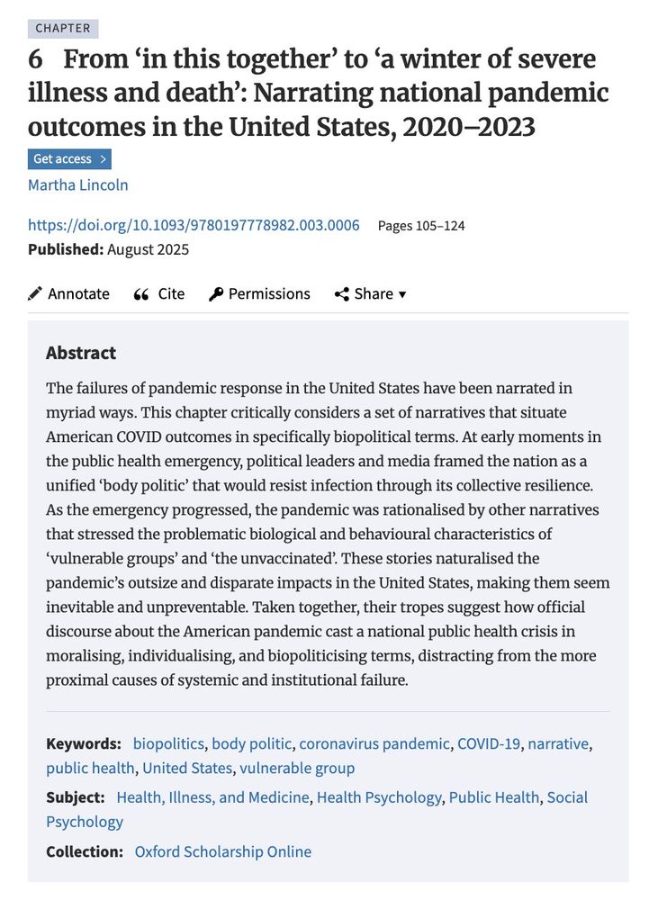 Chapter 6
From ‘in this together’ to ‘a winter of severe illness and death’: Narrating national pandemic outcomes in the United States, 2020–2023

Abstract
The failures of pandemic response in the United States have been narrated in myriad ways. This chapter critically considers a set of narratives that situate American COVID outcomes in specifically biopolitical terms. At early moments in the public health emergency, political leaders and media framed the nation as a unified ‘body politic’ that would resist infection through its collective resilience. As the emergency progressed, the pandemic was rationalised by other narratives that stressed the problematic biological and behavioural characteristics of ‘vulnerable groups’ and ‘the unvaccinated’. These stories naturalised the pandemic’s outsize and disparate impacts in the United States, making them seem inevitable and unpreventable. (...)