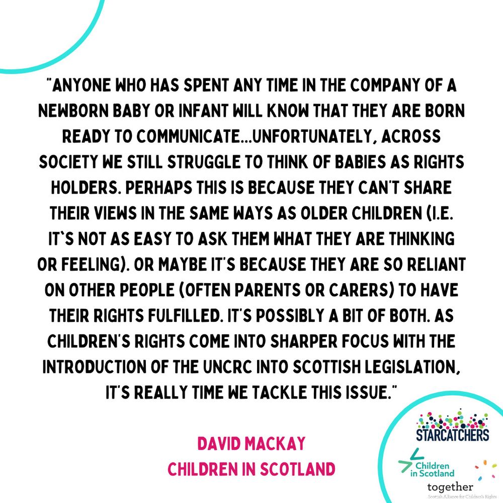 "Anyone who has spent any time in the company of a newborn baby or infant will know that they are born ready to communicate. Unfortunately, across society we struggle to think of babies as rights holders. Perhaps this is because they can't share their views in the same ways as older children (i.e it's not as easy to ask them what they are thinking or feeling.) or maybe it's because they are so reliant on other people (often parents of carers) to have their rights fulfilled. It's possibly a bit of both. As children's rights come into sharper focus with the introduction of the UNCRC into Scottish Legislation, it's really time we tackle this issue