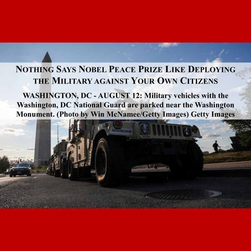Photo of military vehicle with Washington Monument in background; AUG. 12, 2025.
Captioned: NOTHING SAYS NOBEL PEACE PRIZE LIKE DEPLOYING THE MIKITARY AGAINST YOUR OWN CITIZENS.