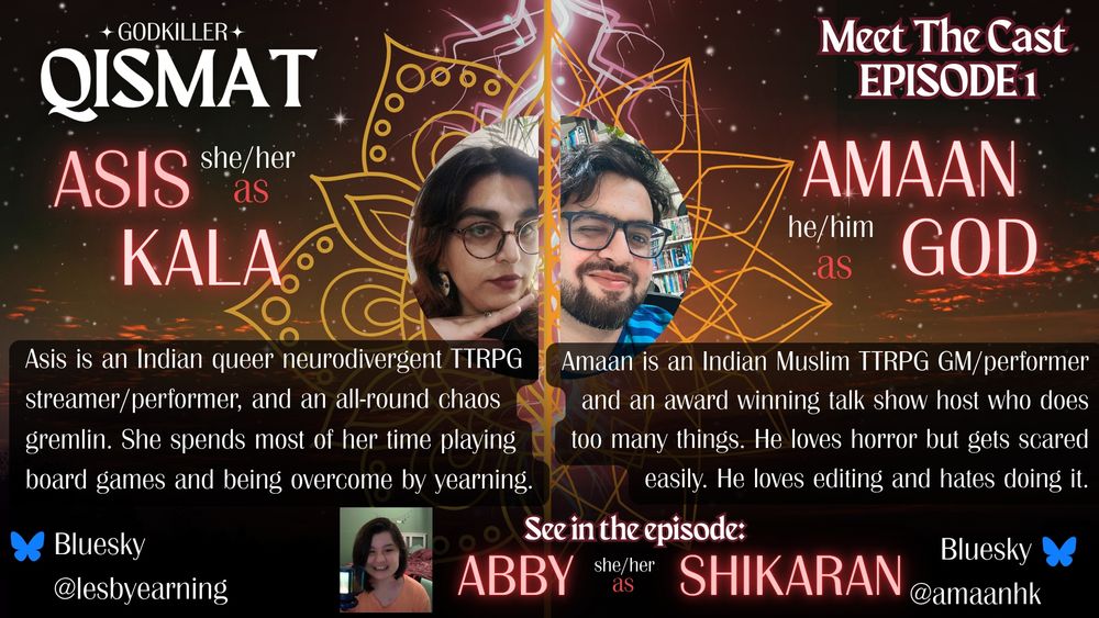 A Godkiller: Qismat 'Meet the cast' poster for Episode 1. On the poster is written:
Asis, she/her/ as Kala - Asis is an Indian queer neurodivergent TTRPG streamer/performer, and an all-round chaos gremlin. She spends most of her time playing board games and being overcome by yearning.

Amaan, he/him, as God - Amaan is an Indian Muslim TTRPG GM/performer and an award winning talk show host who does too many things. He loves horror but gets scared easily. He loves editing and hates doing it.
Also see in the episode: Abby, she/her, as Shikaran