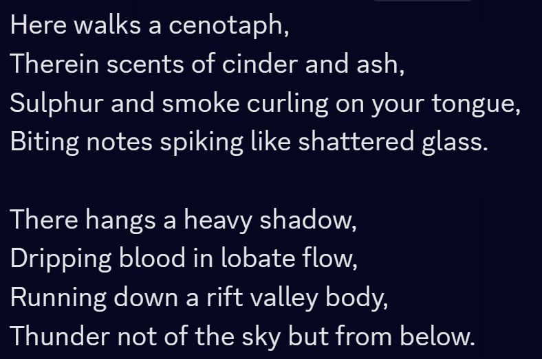 discord screenshot, reading - 
Here walks a cenotaph, 
Therein scents of cinder and ash, 
Sulphur and smoke curling on your tongue,
Biting notes spiking like shattered glass.

There hangs a heavy shadow,
Dripping blood in lobate flow,
Running down a rift valley body,
Thunder not of the sky but from below.
