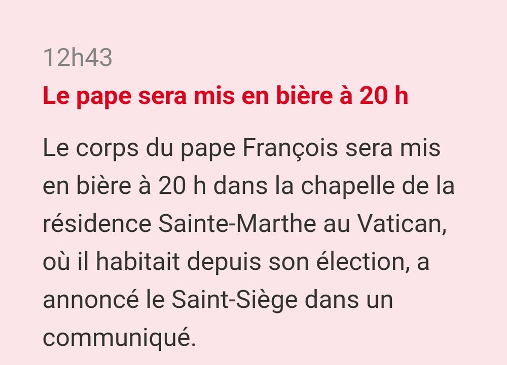 Brève de presse de Ouest-France : Le pape sera mis en bière à 20h

Le corps du pape François sera mis en bière à 20 h dans la chapelle de la résidence Sainte-Marthe au Vatican, où il habitait depuis son élection, a annoncé le Saint-Siège dans un communiqué.