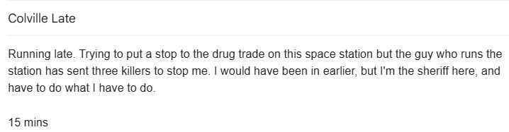 Running late. Trying to put a stop to the drug trade on this space station but the guy who runs the station has sent three killers to stop me. I would have been in earlier, but I'm the sheriff here, and have to do what I have to do.

15 mins
