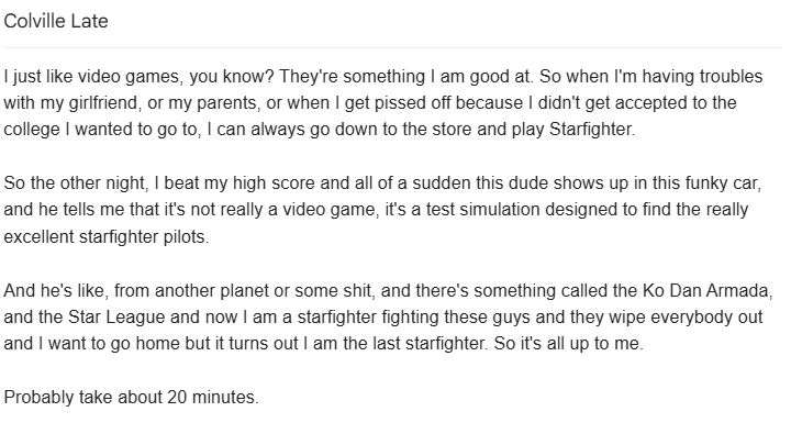 I just like video games, you know? They're something I am good at. So when I'm having troubles with my girlfriend, or my parents, or when I get pissed off because I didn't get accepted to the college I wanted to go to, I can always go down to the store and play Starfighter.

So the other night, I beat my high score and all of a sudden this dude shows up in this funky car, and he tells me that it's not really a video game, it's a test simulation designed to find the really excellent starfighter pilots.

And he's like, from another planet or some shit, and there's something called the Ko Dan Armada, and the Star League and now I am a starfighter fighting these guys and they wipe everybody out and I want to go home but it turns out I am the last starfighter. So it's all up to me.

Probably take about 20 minutes.