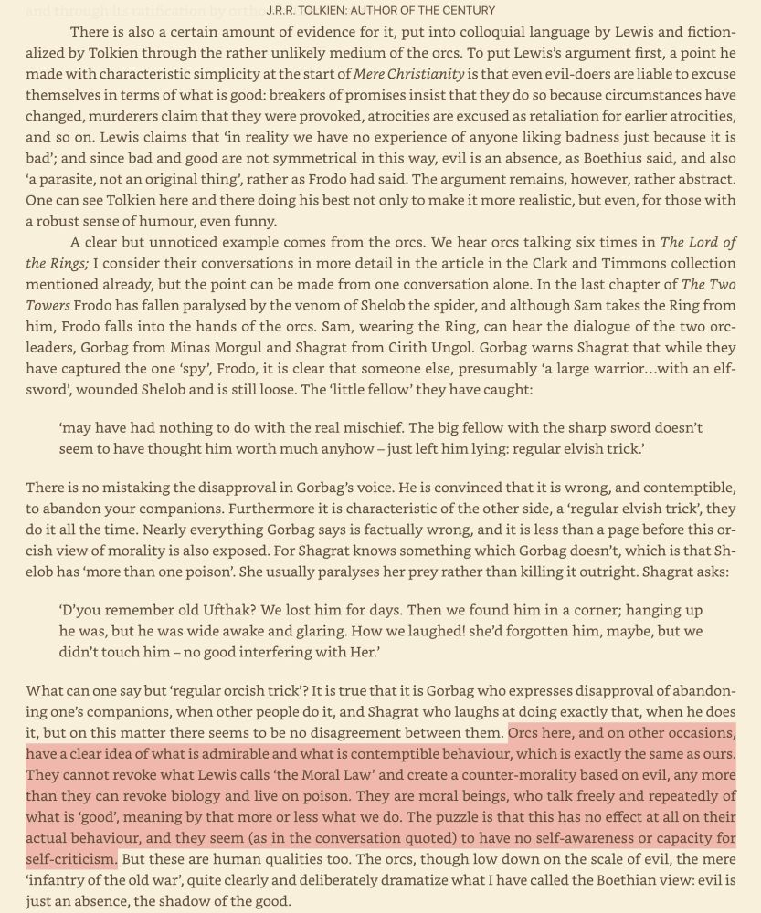 A page of text from the book J.R.R. Tolkien, Author of the Century, by Tom Shippey, talking about Tolkien's view of good and evil. The orcs, he says, do not live according to Anti-ethics any more than they could live by eating poison. They do not believe evil things are good, and good things are evil. They seem to understand perfectly what makes good and bad behavior. But this has no bearing whatsoever on their behavior, and they have no capacity for self-awareness or self-reflection.

Shippey is arguing that, contrary to the accusations leveled at him by his critics, Tolkien actually had a pretty sophisticated idea of what people behave the way they do.