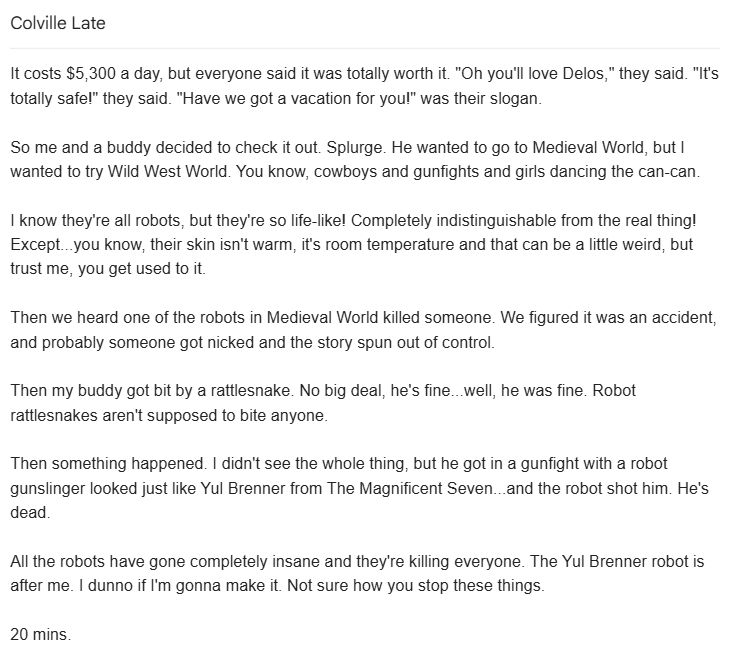 It costs $5,300 a day, but everyone said it was totally worth it. "Oh you'll love Delos," they said. "It's totally safe!" they said. "Have we got a vacation for you!" was their slogan.

So me and a buddy decided to check it out. Splurge. He wanted to go to Medieval World, but I wanted to try Wild West World. You know, cowboys and gunfights and girls dancing the can-can.

I know they're all robots, but they're so life-like! Completely indistinguishable from the real thing! Except...you know, their skin isn't warm, it's room temperature and that can be a little weird, but trust me, you get used to it.

Then we heard one of the robots in Medieval World killed someone. We figured it was an accident, and probably someone got nicked and the story spun out of control.

Then my buddy got bit by a rattlesnake. No big deal, he's fine...well, he was fine. Robot rattlesnakes aren't supposed to bite anyone.

Then something happened. I didn't see the whole thing, but he got in a gunfight with a robot gunslinger looked just like Yul Brenner from The Magnificent Seven...and the robot shot him. He's dead.

All the robots have gone completely insane and they're killing everyone. The Yul Brenner robot is after me. I dunno if I'm gonna make it. Not sure how you stop these things.

20 mins.