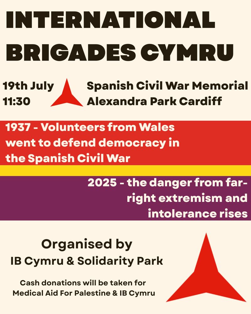 A poster with a cream background, with black text. In the middle are three stripes, red, yellow and then purple - the colours of the Spanish Republican flag. In the bottom right and top left is a red three pointed star. 

Text reads: INTERNATIONAL BRIGADES CYMRU
19th July 11:30
Spanish Civil War Memorial
Alexandra Park Cardiff
1937 - Volunteers from Wales went to defend democracy in the Spanish Civil War
2025 - the danger from far-right extremism and intolerance rises
Organised by
IB Cymru & Solidarity Park
Cash donations will be taken for Medical Aid For Palestine & IB Cymru