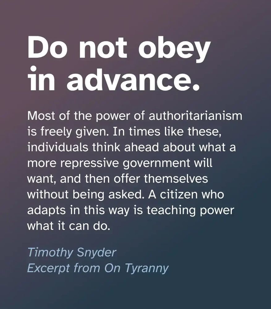 Do not obey in advance. Most of the power of authoritarianism is freely given. In times like these, individuals think ahead about what a more repressive government will want, and then offer themselves without being asked. A citizen who adapts in this way is teaching power what it can do. Timothy Snyder Excerpt from On Tyranny
