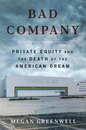 Book cover:
BAD COMPANY
PRIVATE EQUITY AND THE DEATH OF THE AMERICAN DREAM
MEGAN GREENWELL