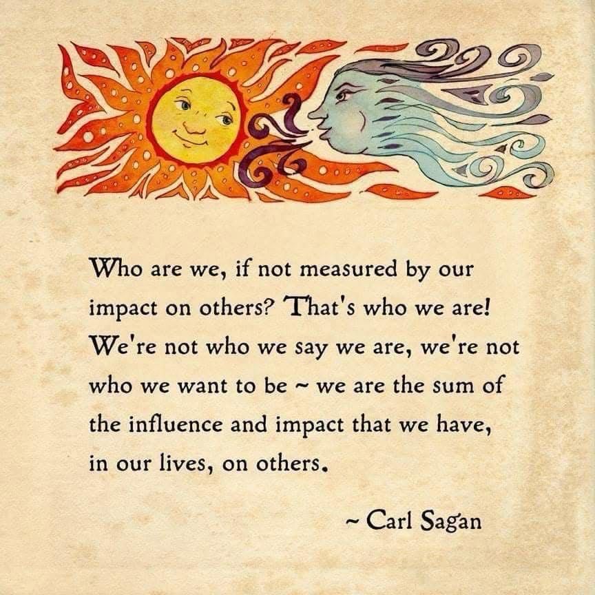 Who are we, if not measured by our impact on others? That's who we are!
We're not who we say we are, we're not who we want to be ~ we are the sum of the influence and impact that we have, in our lives, on others.
~ Carl Sagan