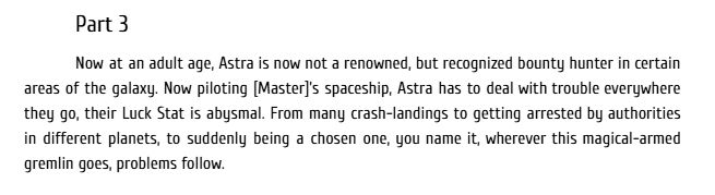 Part 3
Now at an adult age, Astra is now not a renowned, but recognized bounty hunter in certain areas of the galaxy. Now piloting [Master]’s spaceship, Astra has to deal with trouble everywhere they go, their Luck Stat is abysmal. From many crash-landings to getting arrested by authorities in different planets, to suddenly being a chosen one, you name it, wherever this magical-armed gremlin goes, problems follow.
